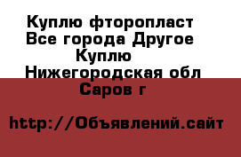 Куплю фторопласт - Все города Другое » Куплю   . Нижегородская обл.,Саров г.